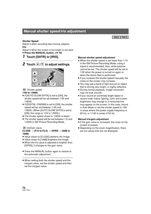 Page 7272VQT1Y31
Shutter Speed:
Adjust it when recording fast-moving subjects.
Iris:
Adjust it when the screen is too bright or too dark.
≥Press the MANUAL button. ( l70)
1Touch [SHTR] or [IRIS].
2Touch  /  to adjust settings.
Shutter speed:
1/60 to 1/8000
≥ If [AUTO SLOW SHTR] is set to [ON], the 
shutter speed will be set between 1/30 and 
1/8000.
≥ If [DIGITAL CINEMA] is set to [ON], the shutter 
speed will be set between 1/48 and 
1/8000. (When [AUTO SLOW SHTR] is set to 
[ON], the range is 1/24 to...