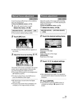 Page 7373VQT1Y31
If auto focusing is difficult due to the conditions, 
then use manual focus.
≥Press the MANUAL button. ( l70)
1(When MF assist function is used)
Select the menu. ( l28)
≥This function’s default setting is [ON].
2Touch [MF] icon.
≥In Manual Focus Mode, [AF] icon appears on 
the screen. 
3Adjust the focus by touching  / .
The center of the screen is enlarged. The normal 
screen returns approximately 2 seconds after 
you finish bringing the subject into focus.
≥The center of the screen is not...