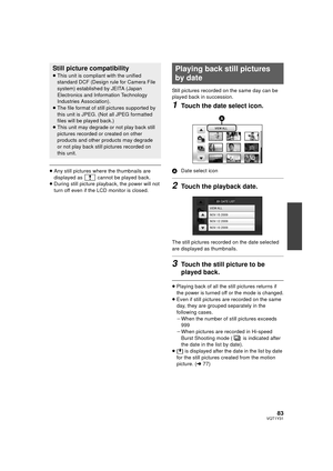 Page 8383VQT1Y31
≥Any still pictures where the thumbnails are 
displayed as   cannot be played back.
≥ During still picture playback, the power will not 
turn off even if the LCD monitor is closed. Still pictures recorded on the same day can be 
played back in succession.
1Touch the date select icon.
A
Date select icon
2Touch the playback date.
The still pictures recorded on the date selected 
are displayed as thumbnails.
3Touch the still picture to be 
played back.
≥Playing back of all the still pictures...