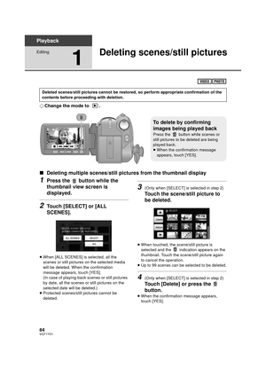 Page 8484VQT1Y31
Playback
Editing
1
Deleting scenes/still pictures
¬Change the mode to  .
∫ Deleting multiple scenes/still pict ures from the thumbnail display
1Press the   button while the 
thumbnail view screen is 
displayed.
2Touch [SELECT] or [ALL 
SCENES].
≥When [ALL SCENES] is selected, all the 
scenes or still pictures on the selected media 
will be deleted. When the confirmation 
message appears, touch [YES].
(In case of playing back scenes or still pictures 
by date, all the scenes or still pictures on...