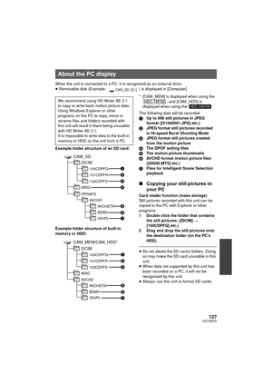 Page 127127VQT2M75
When the unit is connected to a PC, it is recognized as an external drive.
≥Removable disk (Example:  ) is displayed in [Computer].
Example folder structure of an SD card:
Example folder structure of built-in 
memory or HDD: * [CAM_MEM] is displayed when using the 
, and [CAM_HDD] is 
displayed when using the  .
The following data will be recorded.
1 Up to 999 still pictures in JPEG 
format ([S1000001.JPG] etc.)
2 JPEG format still pictures recorded 
in Hi-speed Burst Shooting Mode
3 JPEG...