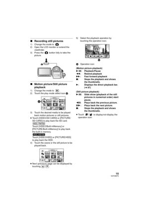 Page 1515VQT2M75
∫Recording still pictures
1) Change the mode to  .
2) Open the LCD monitor or extend the 
viewfinder.
3) Press the   button fully to take the  picture.
∫Motion picture/Still picture 
playback
1) Change the mode to  .
2) Touch the play mode select icon  A.
3) Touch the desired media to be played  back motion pictures or still pictures.
≥ Touch [VIDEO/SD CARD] or [PICTURE/
SD CARD] to play back the SD card.
Touch [VIDEO/Built-inMemory] or 
[PICTURE/Built-inMemory] to play back 
the built-in...