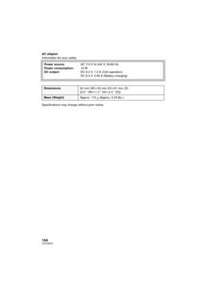 Page 154154VQT2M75
AC adaptor
Information for your safety
Specifications may change without prior notice.Power source:
Power consumption:
DC output:
AC 110 V to 240 V, 50/60 Hz
19 W
DC 9.3 V, 1.2 A (Unit operation)
DC 8.4 V, 0.65 A (Battery charging)
Dimensions
92 mm (W)k33 mm (H)k 61 mm (D)
[3.6 q (W)k 1.3q (H) k2.4 q (D)]
Mass (Weight) Approx. 115g (Approx. 0.25 lbs.)
HDC-TM700&HS700P&PC-VQT2M75_mst.book  154 ページ  ２０１０年２月２３日　火曜日　午前１０時３４分 