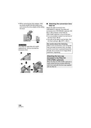 Page 158158VQT2M75
≥When removing the shoe adaptor, slide 
the SHOE ADAPTOR RELEASE lever, 
and remove the shoe adaptor while sliding 
the lever.
The video DC light/VW-LDC103PP 
(optional) etc. can be mounted the 
accessory shoe.∫ Attaching the conversion lens/
filter kit
Attach the wide conversion lens 
(VW-W4607H; optional), the wide end 
conversion lens (VW-WE08H; optional), ND 
filter or MC protector of the Filter kit 
(VW-LF46N; optional) in front of the lens.
≥It is not possible to attach it to the front...