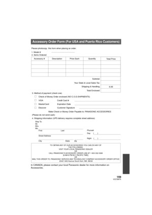 Page 159159VQT2M75
In CANADA, please contact your local Panasonic dealer for more information on 
Accessories.
Accessory Order Form (For USA and Puerto Rico Customers)
TO OBTAIN ANY OF OUR ACCESSORIES YOU CAN DO ANY OF THE FOLLOWING: 
VISIT YOUR LOCAL PANASONIC DEALER  OR 
CALL PANASONIC’S ACCESSORY ORDER LINE AT 1-800-332-5368  [6 AM-6 PM M-F, PACIFIC TIME] OR 
MAIL THIS ORDER TO:  PANASONIC SERVICE AND TECHNOLOGY COMPANY  ACCESSORY ORDER OFFICE 
20421 84th 

Avenue South Kent, WA. 98032
Ship To: 
Mr.
Mrs.
Ms....