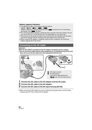 Page 2626VQT2M75
Important:
While the DC cable is connected to the AC adaptor, the battery will not charge.
≥Do not use the AC cable with any other equipment as it is designed only for this unit. 
Also, do not use the AC cable from other equipment with this unit.
1Connect the AC cable to the AC adaptor and the AC outlet.
2Connect the DC cable to the AC adaptor.
3Connect the DC cable to the DC input terminal [DC IN].
≥When removing the AC adaptor, be sure to hold down the power button until the status 
indicator...