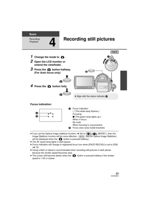 Page 3737VQT2M75
Basic
Recording/
Playback
4
Recording still pictures
1Change the mode to  .
2Open the LCD monitor or 
extend the viewfinder.
3Press the   button halfway. 
(For Auto focus only)
4Press the   button fully.
Focus indication:
≥ If you set the Optical image stabilizer function ( l56) to  /  (MODE1), then the 
Image Stabilizer function will be more effective. (  (MEGA Optical Image Stabilizer) 
will be displayed when the   button is pressed halfway.)
≥ The AF assist lamp lights in dark places.
≥...