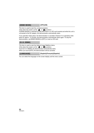 Page 5252VQT2M75
This item is used to start the unit demonstration.
(Only when the mode is at the   or   position)
If [DEMO MODE] is switched to [ON] when there is no SD card inserted and while this unit is 
connected to the AC adaptor, the demonstration automatically starts.
If any operation takes place, the demonstration is canceled. However if no operations take 
place for approx. 10 minutes, the demonstration automatically starts again. To stop the 
demonstration, set [DEMO MODE] to [OFF] or insert an SD...