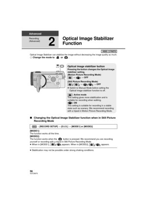 Page 5656VQT2M75
Advanced
Recording 
(Advanced)
2
Optical Image Stabilizer 
Function
Optical Image Stabilizer can stabilize the image without decreasing the image quality as much.¬Change the mode to   or  .
∫ Changing the Optical Image Stabilizer function when in Still Picture 
Recording Mode
[MODE1]:
The function works all the time.
[MODE2]:
The function works when the   button is pressed. We recommend you are recording 
yourself or recording with a tripod in Still Picture Recording Mode.
≥When in [MODE1],  /...