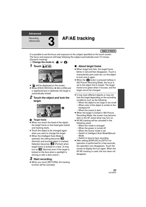 Page 5757VQT2M75
Advanced
Recording 
(Advanced)
3
AF/AE tracking
It is possible to set the focus and exposure to the subject specified on the touch screen.
The focus and exposure will keep following the subject automatically even if it moves. 
(Dynamic tracking)
¬Change the mode to   or  .
1Touch .
≥  will be displayed on the screen.
≥ When [FACE RECOG.] ( l68) is [ON] and 
a registered face is detected, the target is 
automatically locked.
2Touch the object and lock the 
target.
A Target frame
≥ When you touch...