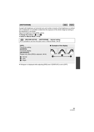 Page 7777VQT2M75
A graph with brightness as horizontal axis and number of pixels at that brightness as vertical 
axis is displayed. It is possible to determine the exposure of the whole image by looking at 
the distribution in the graph.
Adjust the brightness using [IRIS]. (l84)
≥ Change the mode to   or  .
≥ Switch to Manual Mode. ( l82)
≥Histogram is displayed while adjusting [IRI S] even if [DISPLAY] is set to [OFF].
[HISTOGRAM]
: [RECORD SETUP] # [HISTOGRAM] # desired setting
≥ It is possible to set from...