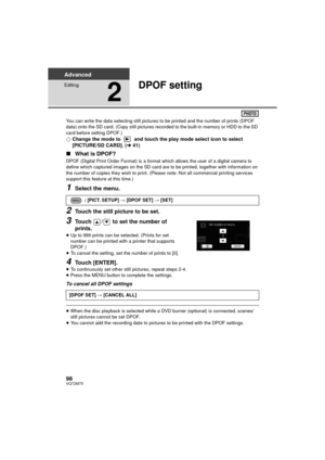 Page 9898VQT2M75
Advanced
Editing
2
DPOF setting
You can write the data selecting still pictures to be printed and the number of prints (DPOF 
data) onto the SD card. (Copy still pictures recorded to the built-in memory or HDD to the SD 
card before setting DPOF.)
¬Change the mode to   and touch the play mode select icon to select 
[PICTURE/SD CARD]. ( l41)
∫ What is DPOF?
DPOF (Digital Print Order Format) is a format  which allows the user of a digital camera to 
define which captured images on the SD card are...