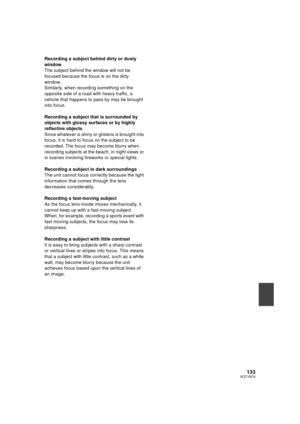 Page 133133VQT1N74
Recording a subject behind dirty or dusty 
window
The subject behind the window will not be 
focused because the focus is on the dirty 
window.
Similarly, when recording something on the 
opposite side of a road with heavy traffic, a 
vehicle that happens to pass by may be brought 
into focus.
Recording a subject that is surrounded by 
objects with glossy surfaces or by highly 
reflective objects
Since whatever is shiny or glistens is brought into 
focus, it is hard to focus on the subject to...