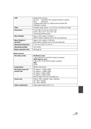 Page 135135VQT1N74
Motion pictures
USBReader/writer function:
SD card:  Read/Write (No copyright protection support)
HDD:  Read only
Hi-Speed USB (USB 2.0), USB terminal Type Mini AB
PictBridge-compliant
FlashAvailable range: Approx. 1.0 m to 2.5 m (3.3 feet to 8.2 feet)
Dimensions75 mm (W)k74 mm (H)k126 mm (D)
[2.953q (W)k2.913q (H)k4.96q (D)]
(excluding projecting parts)
Mass (Weight)Approx. 390g (Approx. 0.86 lbs.)
[without battery (supplied) and an SD card (optional)]
Mass (Weight) in 
operationApprox. 452g...