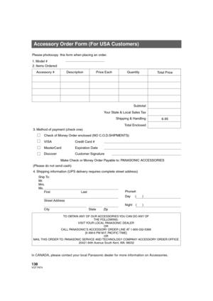 Page 138138VQT1N74
In CANADA, please contact your local Panasonic dealer for more information on Accessories.
Accessory Order Form (For USA Customers)
TO OBTAIN ANY OF OUR ACCESSORIES YOU CAN DO ANY OF  
THE FOLLOWING:  
VISIT YOUR LOCAL PANASONIC DEALER  
OR  
CALL PANASONIC’S ACCESSORY ORDER LINE AT 1-800-332-5368  
[6 AM-6 PM M-F, PACIFIC TIME]  
OR 
MAIL THIS  ORDER TO: 
PANASONIC SERVICE AND TECHNOLOGY COMPANY ACCESSORY ORDER OFFICE  
20421 84th Avenue South Kent, WA. 98032
Ship To: 
Mr.
Mrs.
Ms.
First...