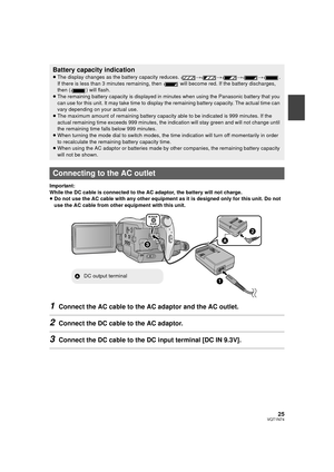 Page 2525VQT1N74
Important:
While the DC cable is connected to the AC adaptor, the battery will not charge.
≥Do not use the AC cable with any other equipment as it is designed only for this unit. Do not 
use the AC cable from other equipment with this unit.
1Connect the AC cable to the AC adaptor and the AC outlet.
2Connect the DC cable to the AC adaptor.
3Connect the DC cable to the DC input terminal [DC IN 9.3V].
Battery capacity indication
≥The display changes as the battery capacity reduces. ####.
If there...