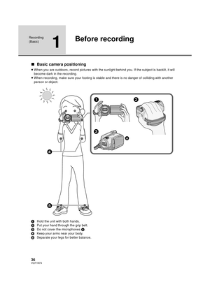 Page 3636VQT1N74
Recording 
(Basic)
1
Before recording
∫Basic camera positioning
≥When you are outdoors, record pictures with the sunlight behind you. If the subject is backlit, it will 
become dark in the recording.
≥When recording, make sure your footing is stable and there is no danger of colliding with another 
person or object.
1Hold the unit with both hands.
2Put your hand through the grip belt.
3Do not cover the microphones A.
4Keep your arms near your body.
5Separate your legs for better balance....