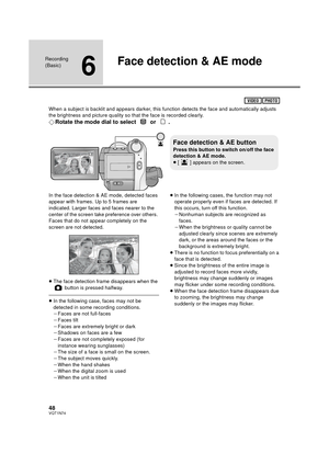 Page 4848VQT1N74
Recording 
(Basic)
6
Face detection & AE mode
When a subject is backlit and appears darker, this function detects the face and automatically adjusts 
the brightness and picture quality so that the face is recorded clearly.
¬Rotate the mode dial to select   or  .
In the face detection & AE mode, detected faces 
appear with frames. Up to 5 frames are 
indicated. Larger faces and faces nearer to the 
center of the screen take preference over others. 
Faces that do not appear completely on the...