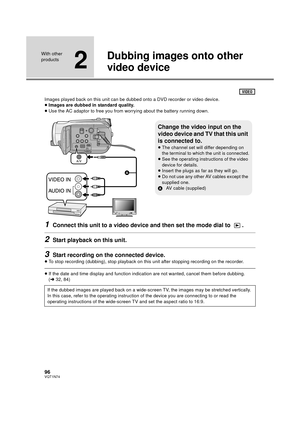 Page 9696VQT1N74
With other 
products
2
Dubbing images onto other 
video device
Images played back on this unit can be dubbed onto a DVD recorder or video device.
≥Images are dubbed in standard quality.
≥Use the AC adaptor to free you from worrying about the battery running down.
1Connect this unit to a video device and then set the mode dial to  .
2Start playback on this unit.
3Start recording on the connected device.
≥To stop recording (dubbing), stop playback on this unit after stopping recording on the...