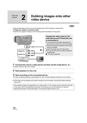 Page 104104VQT1T64
With other 
products
2
Dubbing images onto other 
video device
Images played back on this unit can be dubbed onto a DVD recorder or video device.
≥Images are dubbed in standard quality.
≥Use the AC adaptor to free you from worrying about the battery running down.
1Connect this unit to a video device and then set the mode dial to  .
≥Set [AV JACK] to [AV OUT]. (l92)
2Start playback on this unit.
3Start recording on the connected device.
≥To stop recording (dubbing), stop playback on this unit...