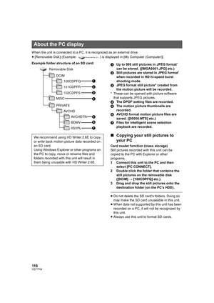 Page 116116VQT1T64
When the unit is connected to a PC, it is recognized as an external drive.
≥[Removable Disk] (Example:  ) is displayed in [My Computer (Computer)].
Example folder structure of an SD card:
1Up to 999 still pictures in JPEG format
* 
can be stored. ([IMGA0001.JPG] etc.)
2Still pictures are stored in JPEG format* 
when recorded in HD hi-speed burst 
shooting mode.
3JPEG format still picture* created from 
the motion picture will be recorded.
* These can be opened with picture software 
that...