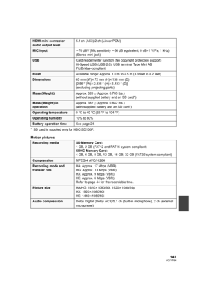 Page 141141VQT1T64
* SD card is supplied only for HDC-SD100P.
Motion pictures
HDMI mini connector 
audio output level5.1 ch (AC3)/2 ch (Linear PCM)
MIC inputj70 dBV (Mic sensitivity j50 dB equivalent, 0 dB=1 V/Pa, 1 kHz)
(Stereo mini jack)
USBCard reader/writer function (No copyright protection support)
Hi-Speed USB (USB 2.0), USB terminal Type Mini AB
PictBridge-compliant
FlashAvailable range: Approx. 1.0 m to 2.5 m (3.3 feet to 8.2 feet)
Dimensions65 mm (W)k72 mm (H)k138 mm (D)
[2.56q (W)k2.835q (H)k5.433q...