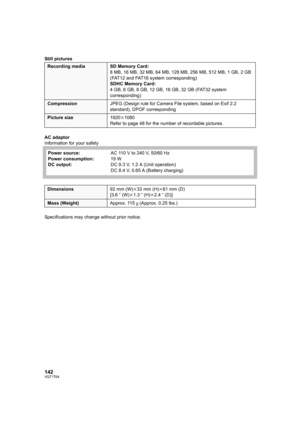 Page 142142VQT1T64
Still pictures
AC adaptor
Information for your safety
Specifications may change without prior notice.
Recording media SD Memory Card:
8 MB, 16 MB, 32 MB, 64 MB, 128 MB, 256 MB, 512 MB, 1 GB, 2 GB 
(FAT12 and FAT16 system corresponding)
SDHC Memory Card:
4 GB, 6 GB, 8 GB, 12 GB, 16 GB, 32 GB (FAT32 system 
corresponding)
CompressionJPEG (Design rule for Camera File system, based on Exif 2.2 
standard), DPOF corresponding
Picture size1920k1080
Refer to page 48 for the number of recordable...