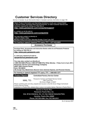 Page 148148VQT1T64
Customer Services Directory
Service in Canada: As per Servicentre listed in Canadian warranty information on page 149.
Obtain Product Information and Operating Assistance; locate your nearest Dealer 
or Service Center; purchase Parts and Accessories; or make Customer Service and  
Literature requests by visiting our Web Site at:
http://www.panasonic.com/consumersupport
or, contact us via the web at:
http://www.panasonic.com/contactinfo
You may also contact us directly at:
1-800-211-PANA...