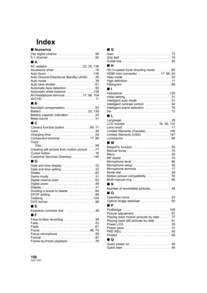 Page 150150VQT1T64
Index
∫Numerics
24p digital cinema   . . . . . . . . . . . . . . . . . . . . . 58
5.1 channel   . . . . . . . . . . . . . . . . . . . . . . . . . . 92
∫A
AC adaptor . . . . . . . . . . . . . . . . . . . . 22, 25, 136
Accessory shoe  . . . . . . . . . . . . . . . . . . . . . . . 18
Auto focus   . . . . . . . . . . . . . . . . . . . . . . . . . . 138
Auto Ground-Directional Standby (AGS)  . . . . 39
Auto mode  . . . . . . . . . . . . . . . . . . . . . . . . . . . 39
Auto slow shutter  . . . . ....