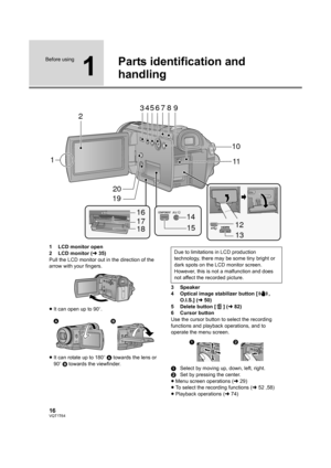 Page 1616VQT1T64
Before using
1
Parts identification and 
handling
1 LCD monitor open
2 LCD monitor (l35)
Pull the LCD monitor out in the direction of the 
arrow with your fingers.
≥It can open up to 90o.
≥It can rotate up to 180o A towards the lens or 
90o B towards the viewfinder.3 Speaker
4 Optical image stabilizer button [ , 
O.I.S.] (l50)
5 Delete button [ ] (l82)
6 Cursor button
Use the cursor button to select the recording 
functions and playback operations, and to 
operate the menu screen.
1Select by...