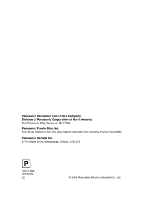 Page 156© 2008 Matsushita Electric Industrial Co., Ltd.
Panasonic Consumer Electronics Company, 
Division of Panasonic Corporation of North America
One Panasonic Way, Secaucus, NJ 07094  
Panasonic Puerto Rico, Inc.
Ave. 65 de Infantería, Km. 9.5, San Gabriel Industrial Park, Carolina, Puerto Rico 00985
Panasonic Canada Inc.
5770 Ambler Drive, Mississauga, Ontario, L4W 2T3
VQT1T64S0708TD0
P
C
HDCSD100P-VQT1T64_ENG.book  156 ページ  ２００８年７月１４日　月曜日　午後８時２分 