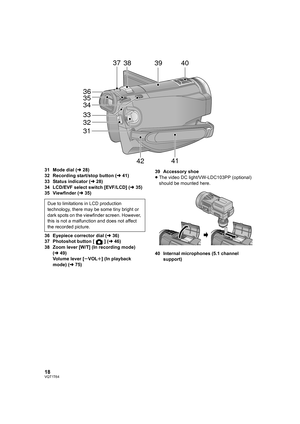 Page 1818VQT1T64
31 Mode dial (l28)
32 Recording start/stop button (l41)
33 Status indicator (l28)
34 LCD/EVF select switch [EVF/LCD] (l35)
35 Viewfinder (l35)
36 Eyepiece corrector dial (l36)
37 Photoshot button [ ] (l46)
38 Zoom lever [W/T] (In recording mode) 
(l49)
Volume lever [sVOLr] (In playback 
mode) (l75)39 Accessory shoe
≥The video DC light/VW-LDC103PP (optional) 
should be mounted here.
40 Internal microphones (5.1 channel 
support)
31 323334 35
36
37
3839
40
41
42
Due to limitations in LCD...