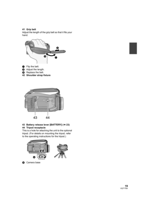 Page 1919VQT1T64
41 Grip belt
Adjust the length of the grip belt so that it fits your 
hand.
1Flip the belt.
2Adjust the length.
3Replace the belt.
42 Shoulder strap fixture
43 Battery release lever [BATTERY] (l23)
44 Tripod receptacle
This is a hole for attaching the unit to the optional 
tripod. (For details on mounting the tripod, refer 
to the operating instructions for the tripod.)
ACamera base
4344
HDCSD100P-VQT1T64_ENG.book  19 ページ  ２００８年７月１４日　月曜日　午後８時２分 