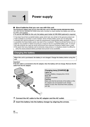 Page 2222VQT1T64
Setup
1
Power supply
∫About batteries that you can use with this unit
The Panasonic battery that can be used with this unit is VW-VBG130/VW-VBG260/VW-VBG6.
VW-VBG130/VW-VBG260/VW-VBG6 come with a function to check whether the battery and unit can 
be safely used together.
≥To use the VW-VBG6 for this unit, the battery pack holder kit VW-VH04 (optional) is required.
Important:
If the DC cable is connected to the AC adaptor, then the battery will not charge. Remove the DC 
cable from the AC...