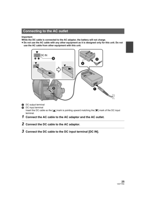 Page 2525VQT1T64
Important:
While the DC cable is connected to the AC adaptor, the battery will not charge.
≥Do not use the AC cable with any other equipment as it is designed only for this unit. Do not 
use the AC cable from other equipment with this unit.
ADC output terminal
BDC input terminal
Insert the DC cable so the [ ] mark is pointing upward matching the [ ] mark of the DC input 
terminal.
1Connect the AC cable to the AC adaptor and the AC outlet.
2Connect the DC cable to the AC adaptor.
3Connect the DC...