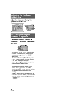 Page 3636VQT1T64
Adjust the focus by rotating the 
eyepiece corrector dial.
¬Rotate the mode dial to select  .
Rotate the LCD monitor towards the 
lens side.
≥Both the LCD monitor and the viewfinder are 
turned on during the face-to-face recording 
regardless of the position of the LCD/EVF 
select switch.
≥The image is horizontally flipped as if you see 
a mirror image. (However the image recorded 
is the same as a normal recording.)
≥Record by viewing the image in the viewfinder 
during the face-to-face...