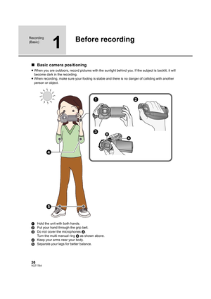Page 3838VQT1T64
Recording 
(Basic)
1
Before recording
∫Basic camera positioning
≥When you are outdoors, record pictures with the sunlight behind you. If the subject is backlit, it will 
become dark in the recording.
≥When recording, make sure your footing is stable and there is no danger of colliding with another 
person or object.
1Hold the unit with both hands.
2Put your hand through the grip belt.
3Do not cover the microphones A.
Turn the multi manual ring B as shown above.
4Keep your arms near your body....