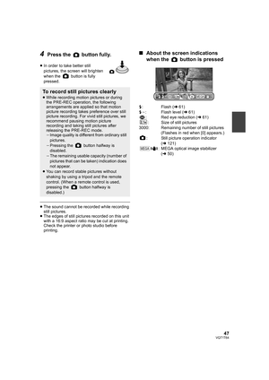 Page 4747VQT1T64
4Press the   button fully.
≥In order to take better still 
pictures, the screen will brighten 
when the   button is fully 
pressed.
≥The sound cannot be recorded while recording 
still pictures.
≥The edges of still pictures recorded on this unit 
with a 16:9 aspect ratio may be cut at printing. 
Check the printer or photo studio before 
printing.
∫About the screen indications 
when the   button is pressed
ß: Flash (l61)
ßj: Flash level (l61)
: Red eye reduction (l61)
:Size of still pictures...