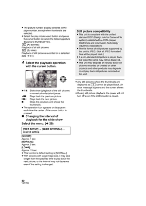 Page 8080VQT1T64
≥The picture number display switches to the 
page number, except when thumbnails are 
selected.
≥Select the play mode select button and press 
the cursor button to switch the following picture 
displays to thumbnail view.
 (All scenes):
Playback of all still pictures
 (By date):
Playback of still pictures recorded on a selected 
date (l81) 
4Select the playback operation 
with the cursor button.
1/;: Slide show (playback of the still pictures 
in numerical order) start/pause.
2;: Plays back the...