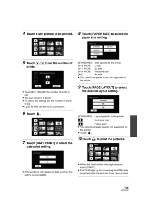 Page 105105VQT2H52
4Touch a still picture to be printed.
5Touch  /  to set the number of 
prints.
≥Touch [ENTER] after the number of prints is 
set.
≥ You can set up to 9 prints.
≥ To cancel the setting, set the number of prints 
to [0].
≥ Up to 99 files can be set in succession.
6Touch .
7Touch [DATE PRINT] to select the 
date print setting.
≥If the printer is not capable of date printing, this 
setting is unavailable.
8Touch [PAPER SIZE] to select the 
paper size setting.
[STANDARD]: Size specific to the...
