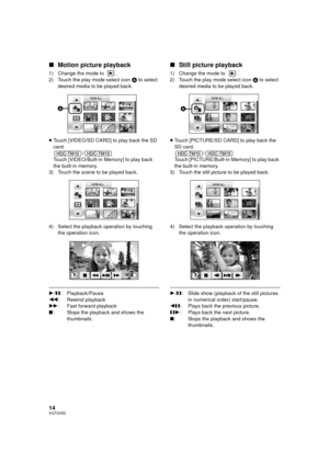 Page 1414VQT2H52
∫Motion picture playback
1) Change the mode to  .
2) Touch the play mode select icon  A to select 
desired media to be played back.
≥ Touch [VIDEO/SD CARD] to play back the SD 
card.
/
Touch [VIDEO/Built-in Memory] to play back 
the built-in memory.
3) Touch the scene to be played back.
4) Select the playback operation by touching  the operation icon.
1/; : Playback/Pause
6 : Rewind playback
5 : Fast forward playback
∫ : Stops the playback and shows the 
thumbnails.
∫Still picture playback
1)...