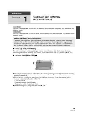 Page 1515VQT2H52
Preparation
Before using
1
Handling of Built-in Memory 
[HDC-TM10/HDC-TM15]
:
This unit is equipped with the built-in 8 GB memory. When using this component, pay attention to the 
following points. :
This unit is equipped with the built-in 16 GB memory. When using this component, pay attention to the 
following points.
∫ Back up data periodically.
The built-in memory is temporary storage. In order  to avoid erasing data due to static electricity, 
electromagnetic waves, breakage, and failures ,...