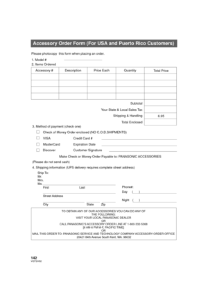 Page 142142VQT2H52
Accessory Order Form (For USA and Puerto Rico Customers)
TO OBTAIN ANY OF OUR ACCESSORIES YOU CAN DO ANY OF THE FOLLOWING: 
VISIT YOUR LOCAL PANASONIC DEALER  OR 
CALL PANASONIC’S ACCESSORY ORDER LINE AT 1-800-332-5368  [6 AM-6 PM M-F, PACIFIC TIME] OR 
MAIL THIS ORDER TO:  PANASONIC SERVICE AND TECHNOLOGY COMPANY  ACCESSORY ORDER OFFICE 
20421 84th 

Avenue South Kent, WA. 98032
Ship To: 
Mr.
Mrs.
Ms.
First Last
Street Address 
City State Zip
Phone#: 
Day 
(       ) 
Night(       )
4....