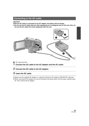 Page 2323VQT2H52
Important:
While the DC cable is connected to the AC adaptor, the battery will not charge.
≥Do not use the AC cable with any other equipment as it is designed only for this unit. Also, do 
not use the AC cable from other equipment with this unit.
A DC output terminal
1Connect the AC cable to the AC adaptor and the AC outlet.
2Connect the DC cable to the AC adaptor.
3Insert the DC cable.
≥Always use the supplied AC adaptor or a  genuine Panasonic AC adaptor (VW-AD21PP; optional).
≥ When removing...