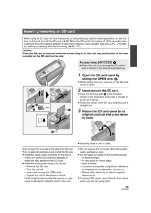Page 2525VQT2H52
Caution:
When the SD card is removed while the access lamp is lit, this unit may malfunction or the data 
recorded on the SD card may be lost.
1Open the SD card cover by 
sliding the OPEN lever B.
≥While sliding the lever, push up on the SD card 
cover to open.
2Insert/remove the SD card.
≥Face the terminal side  C in the direction 
shown in the illustration and press it straight in 
as far as it will go.
≥ Press the center of the SD card and then pull it 
straight out.
3Return the SD card...