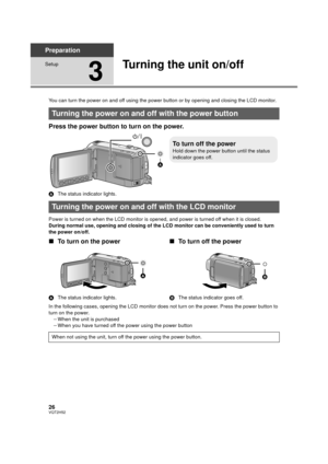 Page 2626VQT2H52
Preparation
Setup
3
Turning the unit on/off
You can turn the power on and off using the power button or by opening and closing the LCD monitor.
Press the power button to turn on the power.
AThe status indicator lights.
Power is turned on when the LCD monitor is opened,  and power is turned off when it is closed.
During normal use, opening and closing of the LCD monitor can be conveniently used to turn 
the power on/off.
∫ To turn on the power
A The status indicator lights.
∫To turn off the...