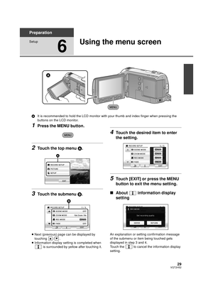 Page 2929VQT2H52
Preparation
Setup
6
Using the menu screen
AIt is recommended to hold the LCD monitor with your thumb and index finger when pressing the 
buttons on the LCD monitor.
1Press the MENU button.
2Touch the top menu A.
3Touch the submenu  B.
≥Next (previous) page can be displayed by 
touching / .
≥ Information display setting is completed when 
 is surrounded by yellow after touching it.
4Touch the desired item to enter 
the setting.
5Touch [EXIT] or press the MENU 
button to exit the menu setting.
∫...