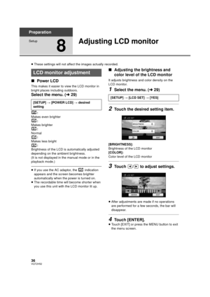 Page 3636VQT2H52
Preparation
Setup
8
Adjusting LCD monitor
≥These settings will not affect the images actually recorded.
∫ Power LCD
This makes it easier to view the LCD monitor in 
bright places including outdoors.
Select the menu. ( l29)
:
Makes even brighter
:
Makes brighter :
Normal :
Makes less bright
:
Brightness of the LCD is automatically adjusted 
depending on the ambient brightness.
(It is not displayed in the manual mode or in the 
playback mode.)
≥ If you use the AC adaptor, the   indication...