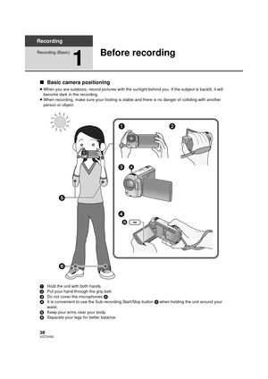 Page 3838VQT2H52
Recording
Recording (Basic)
1
Before recording
∫Basic camera positioning
≥When you are outdoors, record pictur es with the sunlight behind you. If the subject is backlit, it will 
become dark in the recording.
≥ When recording, make sure your footing is stable and there is no danger of colliding with another 
person or object.
1 Hold the unit with both hands.
2 Put your hand through the grip belt.
3 Do not cover the microphones  A.
4 It is convenient to use the Sub-recording Start/Stop button...