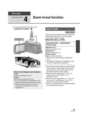 Page 4949VQT2H52
Recording
Recording (Basic)
4
Zoom in/out function
The maximum optical zoom ratio is 16k.
¬ Change the mode to  .
Set the maximum optical zoom ratio. If the zoom 
magnification exceeds 16 k, then the digital 
zoom function will be activated.
Select the menu. ( l29)
[Opt.Zoom 16 k]:
Optical zoom (Up to 16 k)
[D.Zoom 40 k]:
Digital zoom (Up to 40k )
[D.Zoom 1000 k]:
Digital zoom (Up to 1000 k)
≥ This function’s default setting is [Opt.Zoom 
16k ].
≥ The larger the digital zoom magnification, the...